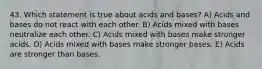 43. Which statement is true about acids and bases? A) Acids and bases do not react with each other. B) Acids mixed with bases neutralize each other. C) Acids mixed with bases make stronger acids. D) Acids mixed with bases make stronger bases. E) Acids are stronger than bases.