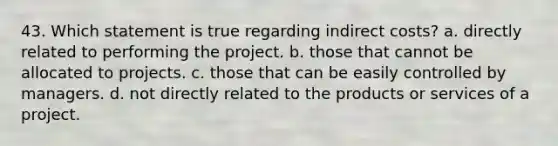 43. Which statement is true regarding indirect costs? a. directly related to performing the project. b. those that cannot be allocated to projects. c. those that can be easily controlled by managers. d. not directly related to the products or services of a project.