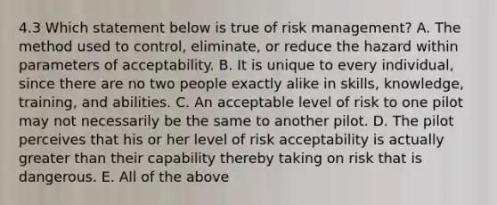 4.3 Which statement below is true of risk management? A. The method used to control, eliminate, or reduce the hazard within parameters of acceptability. B. It is unique to every individual, since there are no two people exactly alike in skills, knowledge, training, and abilities. C. An acceptable level of risk to one pilot may not necessarily be the same to another pilot. D. The pilot perceives that his or her level of risk acceptability is actually greater than their capability thereby taking on risk that is dangerous. E. All of the above