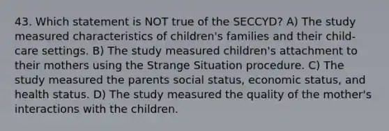 43. Which statement is NOT true of the SECCYD? A) The study measured characteristics of children's families and their child-care settings. B) The study measured children's attachment to their mothers using the Strange Situation procedure. C) The study measured the parents social status, economic status, and health status. D) The study measured the quality of the mother's interactions with the children.