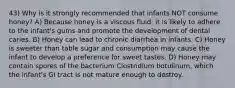 43) Why is it strongly recommended that infants NOT consume honey? A) Because honey is a viscous fluid, it is likely to adhere to the infant's gums and promote the development of dental caries. B) Honey can lead to chronic diarrhea in infants. C) Honey is sweeter than table sugar and consumption may cause the infant to develop a preference for sweet tastes. D) Honey may contain spores of the bacterium Clostridium botulinum, which the infant's GI tract is not mature enough to destroy.