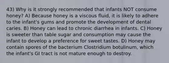 43) Why is it strongly recommended that infants NOT consume honey? A) Because honey is a viscous fluid, it is likely to adhere to the infant's gums and promote the development of dental caries. B) Honey can lead to chronic diarrhea in infants. C) Honey is sweeter than table sugar and consumption may cause the infant to develop a preference for sweet tastes. D) Honey may contain spores of the bacterium Clostridium botulinum, which the infant's GI tract is not mature enough to destroy.