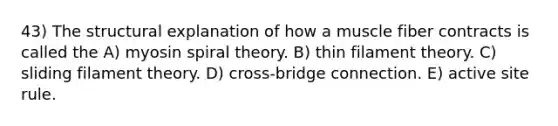 43) The structural explanation of how a muscle fiber contracts is called the A) myosin spiral theory. B) thin filament theory. C) sliding filament theory. D) cross-bridge connection. E) active site rule.