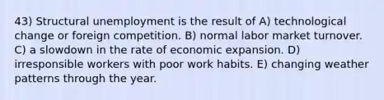 43) Structural unemployment is the result of A) technological change or foreign competition. B) normal labor market turnover. C) a slowdown in the rate of economic expansion. D) irresponsible workers with poor work habits. E) changing weather patterns through the year.