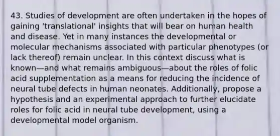 43. Studies of development are often undertaken in the hopes of gaining 'translational' insights that will bear on human health and disease. Yet in many instances the developmental or molecular mechanisms associated with particular phenotypes (or lack thereof) remain unclear. In this context discuss what is known—and what remains ambiguous—about the roles of folic acid supplementation as a means for reducing the incidence of neural tube defects in human neonates. Additionally, propose a hypothesis and an experimental approach to further elucidate roles for folic acid in neural tube development, using a developmental model organism.