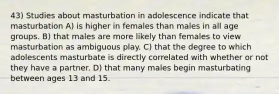 43) Studies about masturbation in adolescence indicate that masturbation A) is higher in females than males in all age groups. B) that males are more likely than females to view masturbation as ambiguous play. C) that the degree to which adolescents masturbate is directly correlated with whether or not they have a partner. D) that many males begin masturbating between ages 13 and 15.