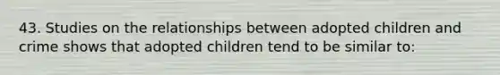 43. Studies on the relationships between adopted children and crime shows that adopted children tend to be similar to: