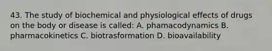 43. The study of biochemical and physiological effects of drugs on the body or disease is called: A. phamacodynamics B. pharmacokinetics C. biotrasformation D. bioavailability