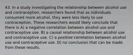 43. In a study investigating the relationship between alcohol use and contraception, researchers found that as individuals consumed more alcohol, they were less likely to use contraception. These researchers would likely conclude that there is A) a negative correlation between alcohol use and contraceptive use. B) a causal relationship between alcohol use and contraceptive use. C) a positive correlation between alcohol use and contraceptive use. D) no conclusion that can be made from these results.