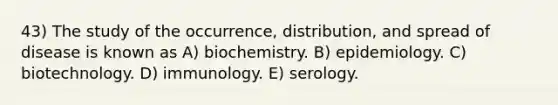 43) The study of the occurrence, distribution, and spread of disease is known as A) biochemistry. B) epidemiology. C) biotechnology. D) immunology. E) serology.