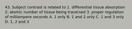 43. Subject contrast is related to 1. differential tissue absorption 2. atomic number of tissue being traversed 3. proper regulation of milliampere seconds A. 1 only B. 1 and 2 only C. 1 and 3 only D. 1, 2 and 3