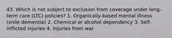 43. Which is not subject to exclusion from coverage under long-term care (LTC) policies? 1. Organically-based mental illness (snile dementia) 2. Chemical or alcohol dependency 3. Self-inflicted injuries 4. Injuries from war