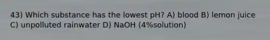 43) Which substance has the lowest pH? A) blood B) lemon juice C) unpolluted rainwater D) NaOH (4%solution)