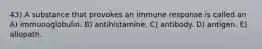 43) A substance that provokes an immune response is called an A) immunoglobulin. B) antihistamine. C) antibody. D) antigen. E) allopath.