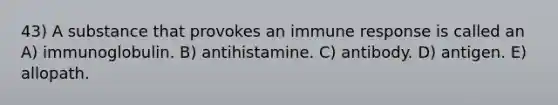 43) A substance that provokes an immune response is called an A) immunoglobulin. B) antihistamine. C) antibody. D) antigen. E) allopath.