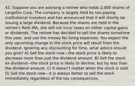 43. Suppose you are advising a retiree who holds 2,000 shares of LargeDiv Corp. The company is largely held by tax-paying institutional investors and has announced that it will shortly be issuing a large dividend. Because the shares are held in the retiree's Roth IRA, she will not incur taxes on either capital gains or dividends. The retiree has decided to sell the shares sometime this year, and use the money for living expenses. You expect the only upcoming change in the stock price will result from the dividend. Ignoring any discounting for time, what advice should you give? A) Sell the stock now—the stock price is likely to decrease more than just the dividend amount. B) Sell the stock ex-dividend—the stock price is likely to decline, but by less than the dividend amount. C) It doesn't matter when the stock is sold. D) Sell the stock now—it is always better to sell the stock immediately regardless of the tax consequences.