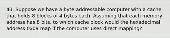 43. Suppose we have a byte-addressable computer with a cache that holds 8 blocks of 4 bytes each. Assuming that each memory address has 8 bits, to which cache block would the hexadecimal address 0x09 map if the computer uses direct mapping?