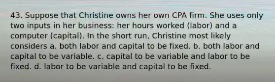 43. Suppose that Christine owns her own CPA firm. She uses only two inputs in her business: her hours worked (labor) and a computer (capital). In the short run, Christine most likely considers a. both labor and capital to be fixed. b. both labor and capital to be variable. c. capital to be variable and labor to be fixed. d. labor to be variable and capital to be fixed.