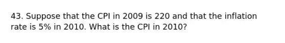 43. Suppose that the CPI in 2009 is 220 and that the inflation rate is 5% in 2010. What is the CPI in 2010?