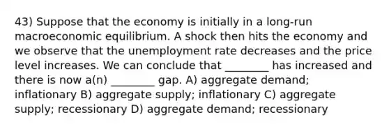 43) Suppose that the economy is initially in a long-run macroeconomic equilibrium. A shock then hits the economy and we observe that the unemployment rate decreases and the price level increases. We can conclude that ________ has increased and there is now a(n) ________ gap. A) aggregate demand; inflationary B) aggregate supply; inflationary C) aggregate supply; recessionary D) aggregate demand; recessionary