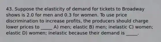 43. Suppose the elasticity of demand for tickets to Broadway shows is 2.0 for men and 0.3 for women. To use price discrimination to increase profits, the producers should charge lower prices to _____ A) men; elastic B) men; inelastic C) women; elastic D) women; inelastic because their demand is _____.