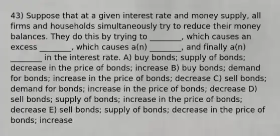 43) Suppose that at a given interest rate and money supply, all firms and households simultaneously try to reduce their money balances. They do this by trying to ________, which causes an excess ________, which causes a(n) ________, and finally a(n) ________ in the interest rate. A) buy bonds; supply of bonds; decrease in the price of bonds; increase B) buy bonds; demand for bonds; increase in the price of bonds; decrease C) sell bonds; demand for bonds; increase in the price of bonds; decrease D) sell bonds; supply of bonds; increase in the price of bonds; decrease E) sell bonds; supply of bonds; decrease in the price of bonds; increase