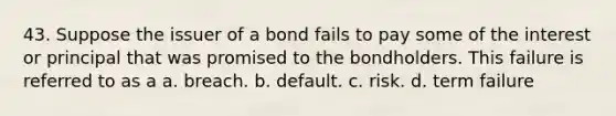 43. Suppose the issuer of a bond fails to pay some of the interest or principal that was promised to the bondholders. This failure is referred to as a a. breach. b. default. c. risk. d. term failure