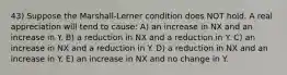 43) Suppose the Marshall-Lerner condition does NOT hold. A real appreciation will tend to cause: A) an increase in NX and an increase in Y. B) a reduction in NX and a reduction in Y. C) an increase in NX and a reduction in Y. D) a reduction in NX and an increase in Y. E) an increase in NX and no change in Y.