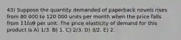 43) Suppose the quantity demanded of paperback novels rises from 80 000 to 120 000 units per month when the price falls from 11 to9 per unit. The price elasticity of demand for this product is A) 1/3. B) 1. C) 2/3. D) 3/2. E) 2.