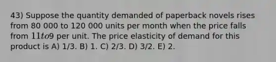 43) Suppose the quantity demanded of paperback novels rises from 80 000 to 120 000 units per month when the price falls from 11 to9 per unit. The price elasticity of demand for this product is A) 1/3. B) 1. C) 2/3. D) 3/2. E) 2.