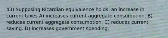 43) Supposing Ricardian equivalence holds, an increase in current taxes A) increases current aggregate consumption. B) reduces current aggregate consumption. C) reduces current saving. D) increases government spending.