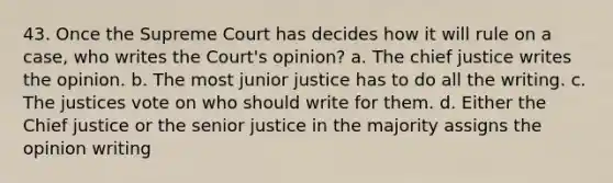 43. Once the Supreme Court has decides how it will rule on a case, who writes the Court's opinion? a. The chief justice writes the opinion. b. The most junior justice has to do all the writing. c. The justices vote on who should write for them. d. Either the Chief justice or the senior justice in the majority assigns the opinion writing