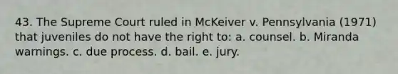 43. The Supreme Court ruled in McKeiver v. Pennsylvania (1971) that juveniles do not have the right to: a. counsel. b. Miranda warnings. c. due process. d. bail. e. jury.