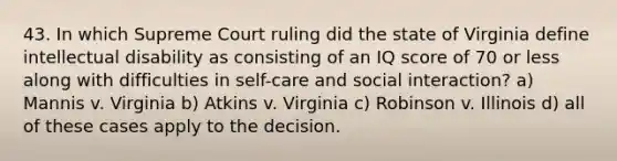 43. In which Supreme Court ruling did the state of Virginia define intellectual disability as consisting of an IQ score of 70 or less along with difficulties in self-care and social interaction? a) Mannis v. Virginia b) Atkins v. Virginia c) Robinson v. Illinois d) all of these cases apply to the decision.