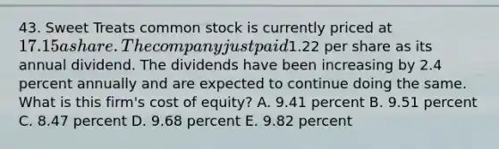 43. Sweet Treats common stock is currently priced at 17.15 a share. The company just paid1.22 per share as its annual dividend. The dividends have been increasing by 2.4 percent annually and are expected to continue doing the same. What is this firm's cost of equity? A. 9.41 percent B. 9.51 percent C. 8.47 percent D. 9.68 percent E. 9.82 percent