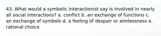 43. What would a symbolic interactionist say is involved in nearly all social interactions? a. conflict b. an exchange of functions c. an exchange of symbols d. a feeling of despair or aimlessness e. rational choice