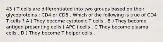 43 ) T cells are differentiated into two groups based on their glycoproteins : CD4 or CD8 . Which of the following is true of CD4 T cells ? A ) They become cytotoxic T cells . B ) They become antigen presenting cells ( APC ) cells . C They become plasma cells . D ) They become T helper cells .