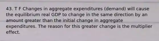 43. T F Changes in aggregate expenditures (demand) will cause the equilibrium real GDP to change in the same direction by an amount <a href='https://www.questionai.com/knowledge/ktgHnBD4o3-greater-than' class='anchor-knowledge'>greater than</a> the initial change in aggregate expenditures. The reason for this greater change is the multiplier effect.