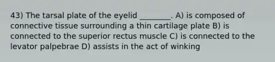 43) The tarsal plate of the eyelid ________. A) is composed of connective tissue surrounding a thin cartilage plate B) is connected to the superior rectus muscle C) is connected to the levator palpebrae D) assists in the act of winking