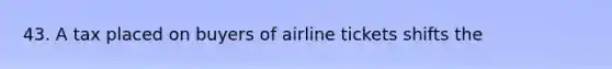 43. A tax placed on buyers of airline tickets shifts the