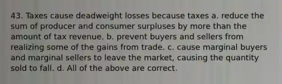 43. Taxes cause deadweight losses because taxes a. reduce the sum of producer and <a href='https://www.questionai.com/knowledge/k77rlOEdsf-consumer-surplus' class='anchor-knowledge'>consumer surplus</a>es by <a href='https://www.questionai.com/knowledge/keWHlEPx42-more-than' class='anchor-knowledge'>more than</a> the amount of tax revenue. b. prevent buyers and sellers from realizing some of the gains from trade. c. cause marginal buyers and marginal sellers to leave the market, causing the quantity sold to fall. d. All of the above are correct.