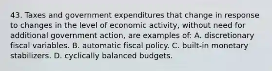 43. Taxes and government expenditures that change in response to changes in the level of economic activity, without need for additional government action, are examples of: A. discretionary fiscal variables. B. automatic fiscal policy. C. built-in monetary stabilizers. D. cyclically balanced budgets.