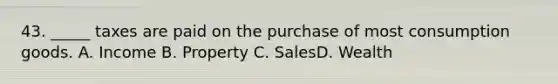 43. _____ taxes are paid on the purchase of most consumption goods. A. Income B. Property C. SalesD. Wealth