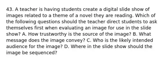 43. A teacher is having students create a digital slide show of images related to a theme of a novel they are reading. Which of the following questions should the teacher direct students to ask themselves first when evaluating an image for use in the slide show? A. How trustworthy is the source of the image? B. What message does the image convey? C. Who is the likely intended audience for the image? D. Where in the slide show should the image be sequenced?