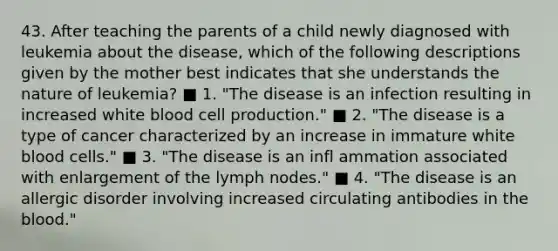 43. After teaching the parents of a child newly diagnosed with leukemia about the disease, which of the following descriptions given by the mother best indicates that she understands the nature of leukemia? ■ 1. "The disease is an infection resulting in increased white blood cell production." ■ 2. "The disease is a type of cancer characterized by an increase in immature white blood cells." ■ 3. "The disease is an infl ammation associated with enlargement of the lymph nodes." ■ 4. "The disease is an allergic disorder involving increased circulating antibodies in the blood."