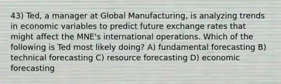 43) Ted, a manager at Global Manufacturing, is analyzing trends in economic variables to predict future exchange rates that might affect the MNE's international operations. Which of the following is Ted most likely doing? A) fundamental forecasting B) technical forecasting C) resource forecasting D) economic forecasting