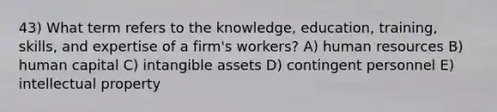 43) What term refers to the knowledge, education, training, skills, and expertise of a firm's workers? A) human resources B) human capital C) intangible assets D) contingent personnel E) intellectual property