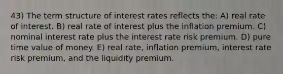 43) The term structure of interest rates reflects the: A) real rate of interest. B) real rate of interest plus the inflation premium. C) nominal interest rate plus the interest rate risk premium. D) pure time value of money. E) real rate, inflation premium, interest rate risk premium, and the liquidity premium.