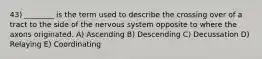 43) ________ is the term used to describe the crossing over of a tract to the side of the nervous system opposite to where the axons originated. A) Ascending B) Descending C) Decussation D) Relaying E) Coordinating
