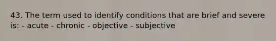 43. The term used to identify conditions that are brief and severe is: - acute - chronic - objective - subjective